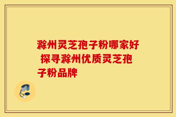 滁州灵芝孢子粉哪家好 探寻滁州优质灵芝孢子粉品牌