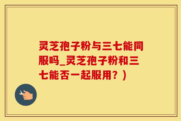 灵芝孢子粉与三七能同服吗_灵芝孢子粉和三七能否一起服用？)