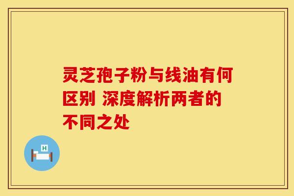 灵芝孢子粉与线油有何区别 深度解析两者的不同之处